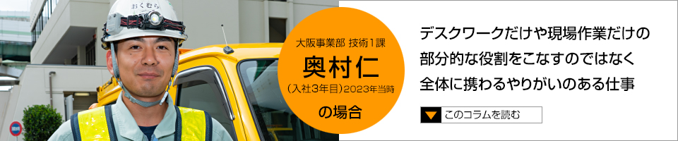 奥村仁 デスクワークだけや現場作業だけの部分的な役割をこなすのではなく全体に携わるやりがいのある仕事